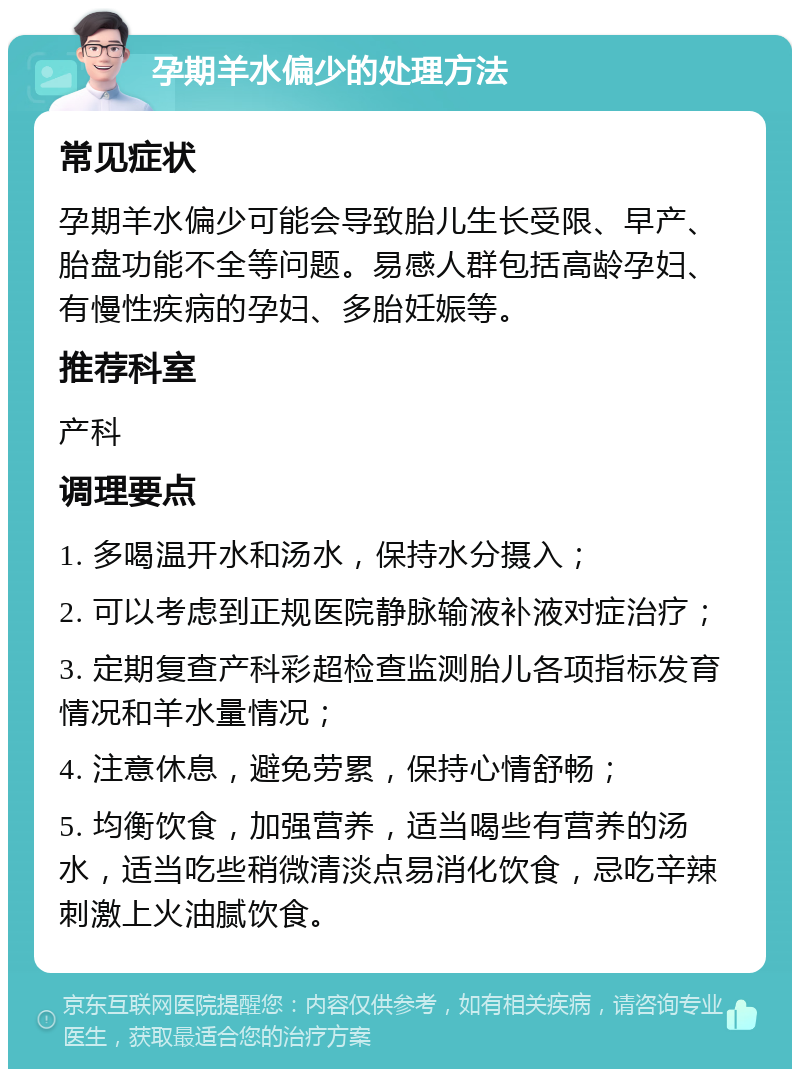 孕期羊水偏少的处理方法 常见症状 孕期羊水偏少可能会导致胎儿生长受限、早产、胎盘功能不全等问题。易感人群包括高龄孕妇、有慢性疾病的孕妇、多胎妊娠等。 推荐科室 产科 调理要点 1. 多喝温开水和汤水，保持水分摄入； 2. 可以考虑到正规医院静脉输液补液对症治疗； 3. 定期复查产科彩超检查监测胎儿各项指标发育情况和羊水量情况； 4. 注意休息，避免劳累，保持心情舒畅； 5. 均衡饮食，加强营养，适当喝些有营养的汤水，适当吃些稍微清淡点易消化饮食，忌吃辛辣刺激上火油腻饮食。