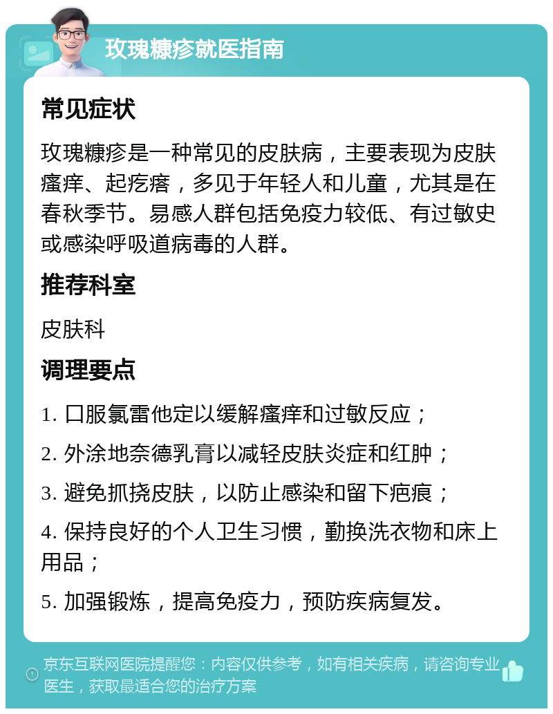 玫瑰糠疹就医指南 常见症状 玫瑰糠疹是一种常见的皮肤病，主要表现为皮肤瘙痒、起疙瘩，多见于年轻人和儿童，尤其是在春秋季节。易感人群包括免疫力较低、有过敏史或感染呼吸道病毒的人群。 推荐科室 皮肤科 调理要点 1. 口服氯雷他定以缓解瘙痒和过敏反应； 2. 外涂地奈德乳膏以减轻皮肤炎症和红肿； 3. 避免抓挠皮肤，以防止感染和留下疤痕； 4. 保持良好的个人卫生习惯，勤换洗衣物和床上用品； 5. 加强锻炼，提高免疫力，预防疾病复发。