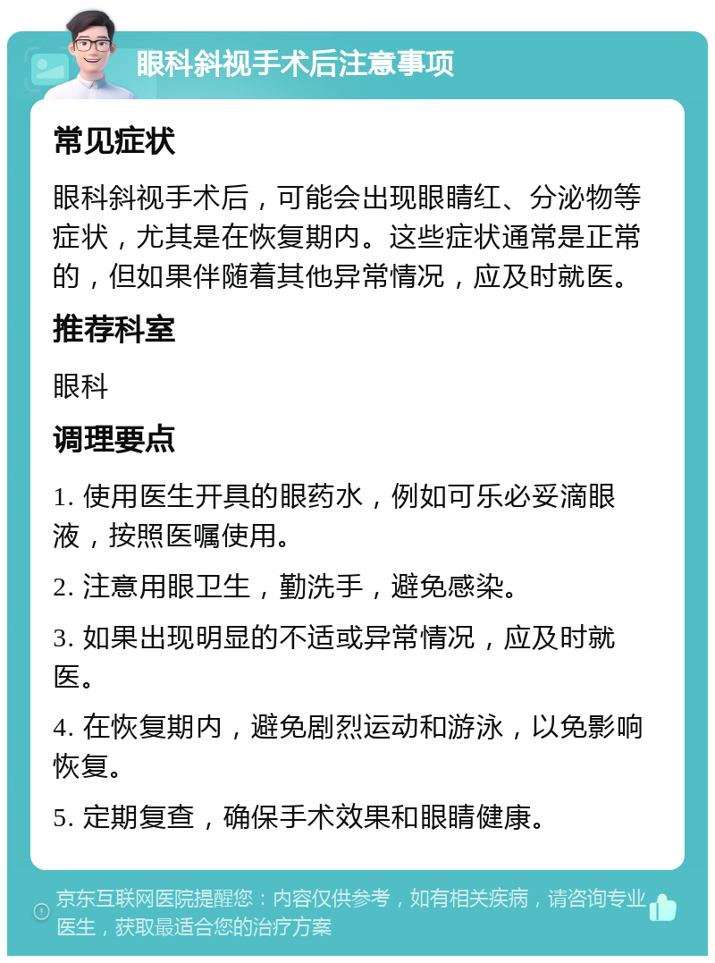 眼科斜视手术后注意事项 常见症状 眼科斜视手术后，可能会出现眼睛红、分泌物等症状，尤其是在恢复期内。这些症状通常是正常的，但如果伴随着其他异常情况，应及时就医。 推荐科室 眼科 调理要点 1. 使用医生开具的眼药水，例如可乐必妥滴眼液，按照医嘱使用。 2. 注意用眼卫生，勤洗手，避免感染。 3. 如果出现明显的不适或异常情况，应及时就医。 4. 在恢复期内，避免剧烈运动和游泳，以免影响恢复。 5. 定期复查，确保手术效果和眼睛健康。