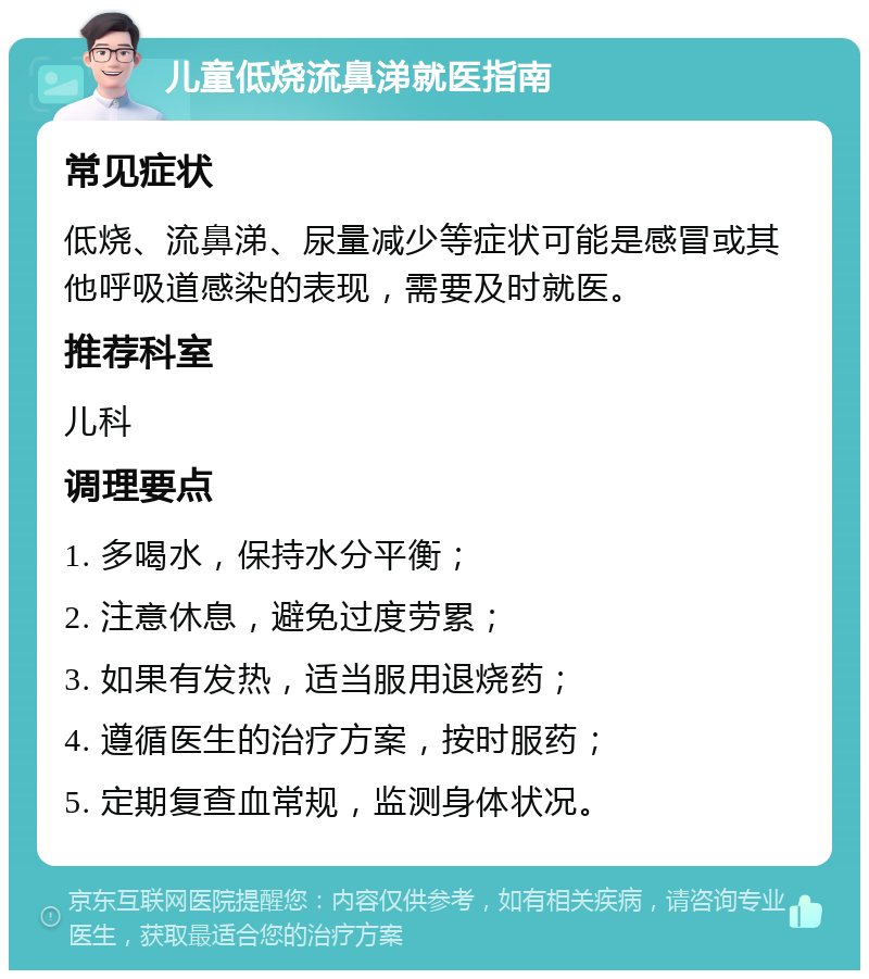 儿童低烧流鼻涕就医指南 常见症状 低烧、流鼻涕、尿量减少等症状可能是感冒或其他呼吸道感染的表现，需要及时就医。 推荐科室 儿科 调理要点 1. 多喝水，保持水分平衡； 2. 注意休息，避免过度劳累； 3. 如果有发热，适当服用退烧药； 4. 遵循医生的治疗方案，按时服药； 5. 定期复查血常规，监测身体状况。