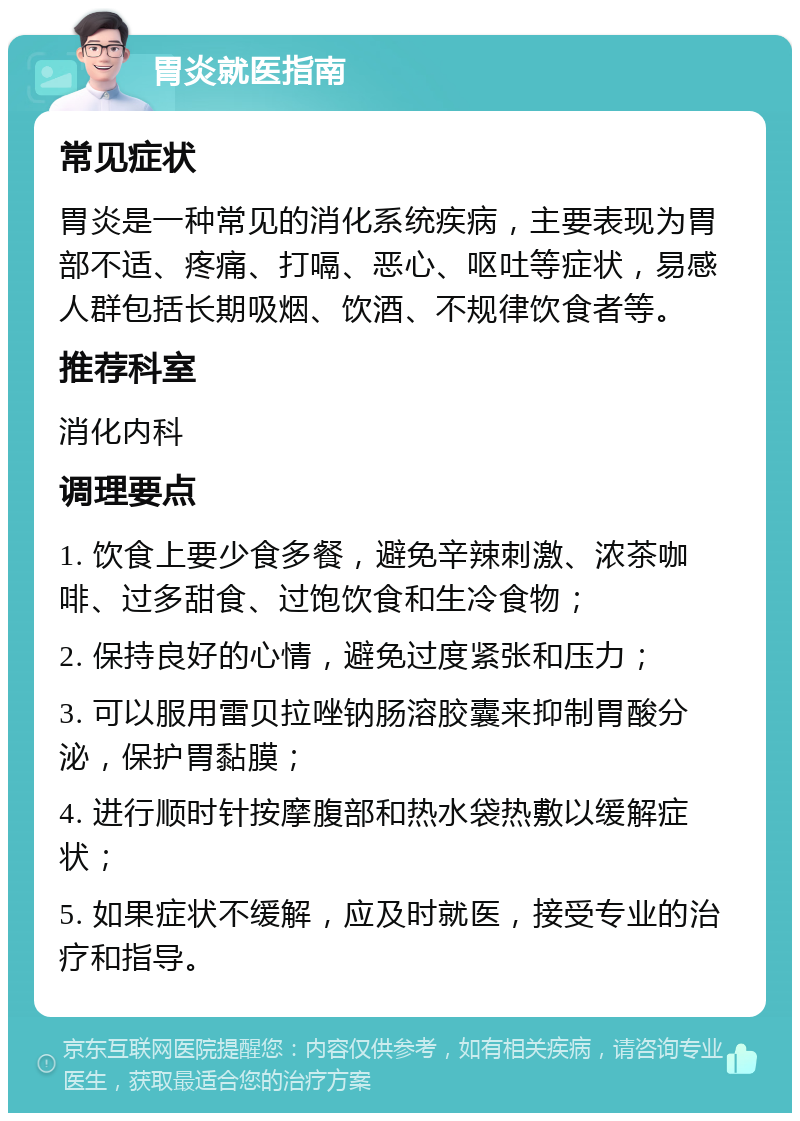 胃炎就医指南 常见症状 胃炎是一种常见的消化系统疾病，主要表现为胃部不适、疼痛、打嗝、恶心、呕吐等症状，易感人群包括长期吸烟、饮酒、不规律饮食者等。 推荐科室 消化内科 调理要点 1. 饮食上要少食多餐，避免辛辣刺激、浓茶咖啡、过多甜食、过饱饮食和生冷食物； 2. 保持良好的心情，避免过度紧张和压力； 3. 可以服用雷贝拉唑钠肠溶胶囊来抑制胃酸分泌，保护胃黏膜； 4. 进行顺时针按摩腹部和热水袋热敷以缓解症状； 5. 如果症状不缓解，应及时就医，接受专业的治疗和指导。