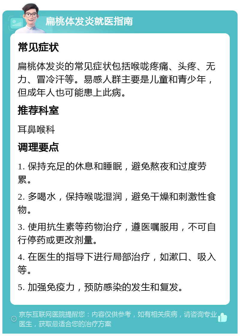 扁桃体发炎就医指南 常见症状 扁桃体发炎的常见症状包括喉咙疼痛、头疼、无力、冒冷汗等。易感人群主要是儿童和青少年，但成年人也可能患上此病。 推荐科室 耳鼻喉科 调理要点 1. 保持充足的休息和睡眠，避免熬夜和过度劳累。 2. 多喝水，保持喉咙湿润，避免干燥和刺激性食物。 3. 使用抗生素等药物治疗，遵医嘱服用，不可自行停药或更改剂量。 4. 在医生的指导下进行局部治疗，如漱口、吸入等。 5. 加强免疫力，预防感染的发生和复发。