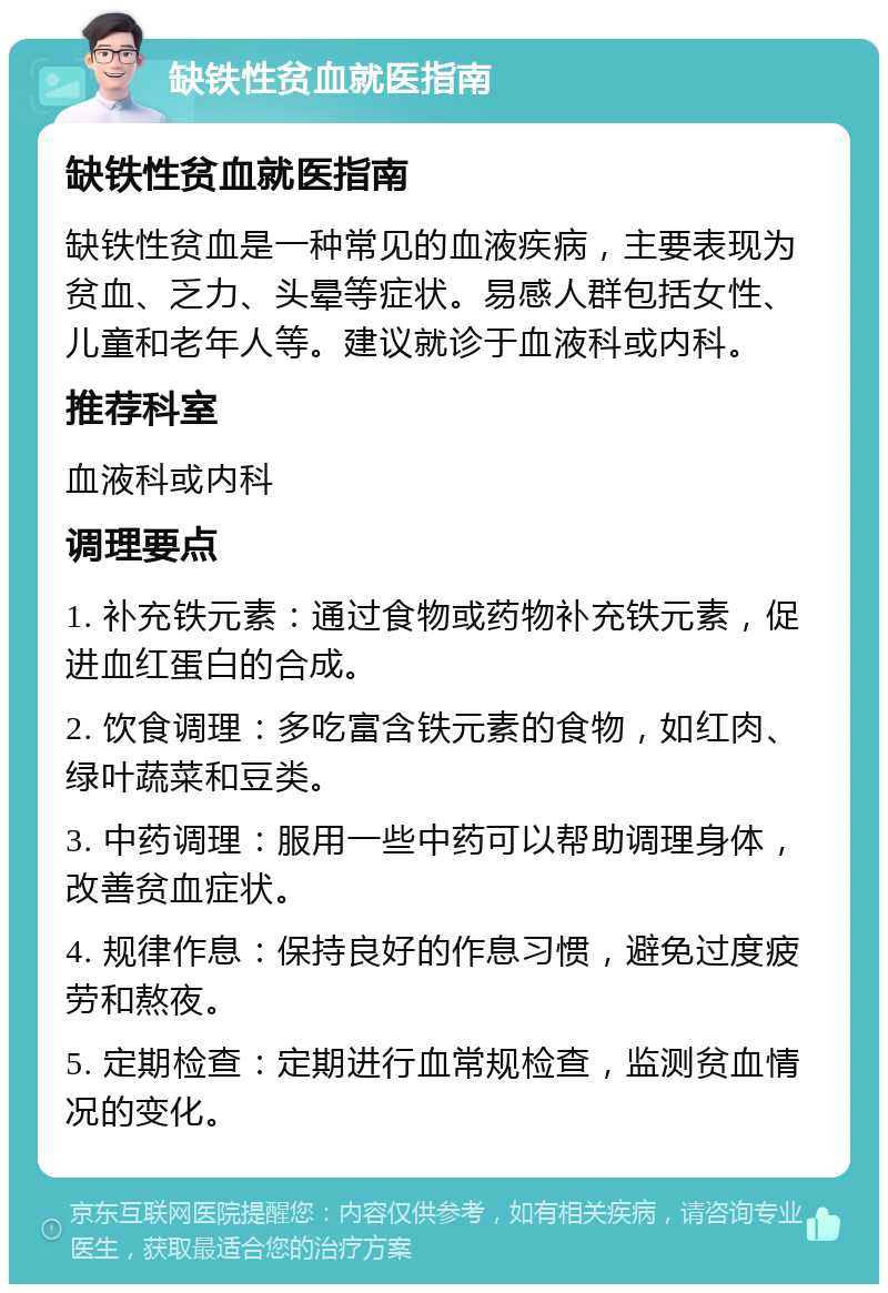 缺铁性贫血就医指南 缺铁性贫血就医指南 缺铁性贫血是一种常见的血液疾病，主要表现为贫血、乏力、头晕等症状。易感人群包括女性、儿童和老年人等。建议就诊于血液科或内科。 推荐科室 血液科或内科 调理要点 1. 补充铁元素：通过食物或药物补充铁元素，促进血红蛋白的合成。 2. 饮食调理：多吃富含铁元素的食物，如红肉、绿叶蔬菜和豆类。 3. 中药调理：服用一些中药可以帮助调理身体，改善贫血症状。 4. 规律作息：保持良好的作息习惯，避免过度疲劳和熬夜。 5. 定期检查：定期进行血常规检查，监测贫血情况的变化。