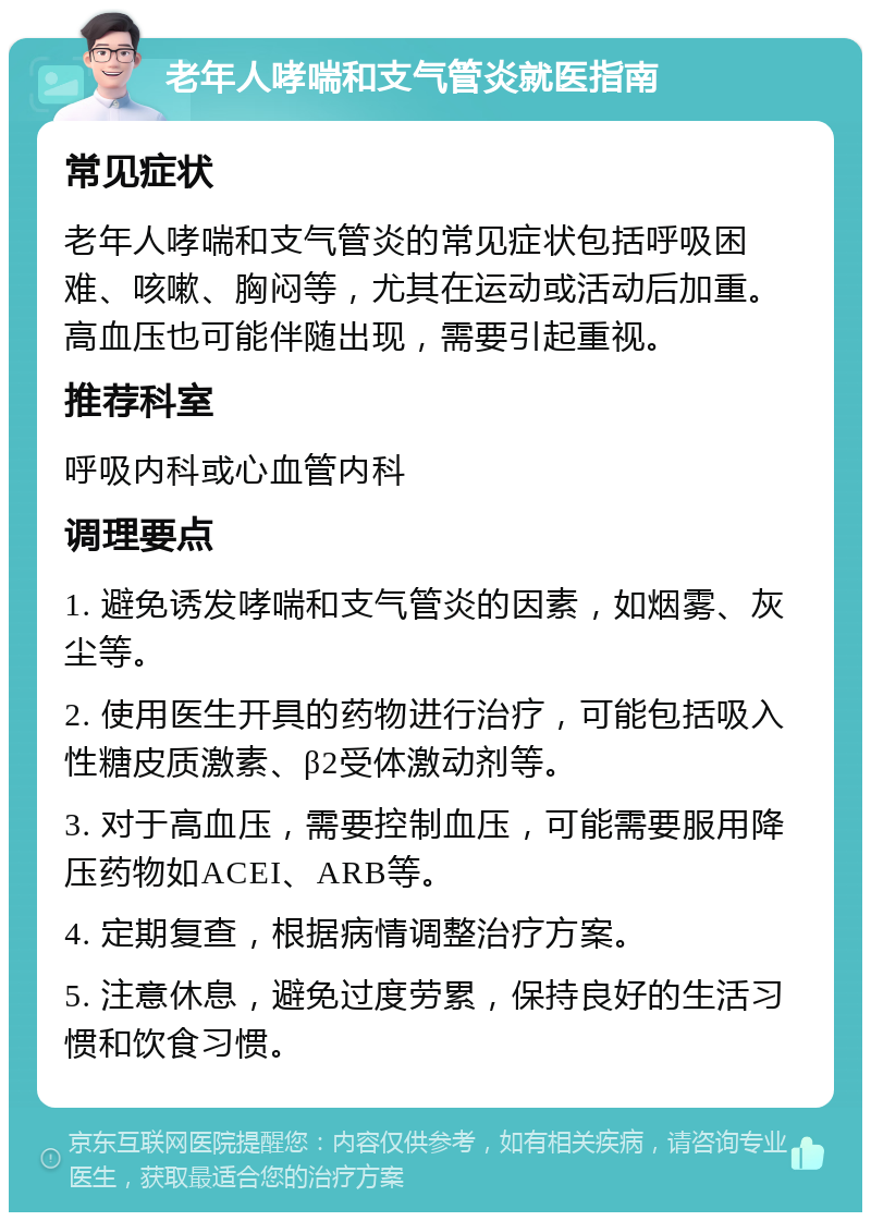 老年人哮喘和支气管炎就医指南 常见症状 老年人哮喘和支气管炎的常见症状包括呼吸困难、咳嗽、胸闷等，尤其在运动或活动后加重。高血压也可能伴随出现，需要引起重视。 推荐科室 呼吸内科或心血管内科 调理要点 1. 避免诱发哮喘和支气管炎的因素，如烟雾、灰尘等。 2. 使用医生开具的药物进行治疗，可能包括吸入性糖皮质激素、β2受体激动剂等。 3. 对于高血压，需要控制血压，可能需要服用降压药物如ACEI、ARB等。 4. 定期复查，根据病情调整治疗方案。 5. 注意休息，避免过度劳累，保持良好的生活习惯和饮食习惯。