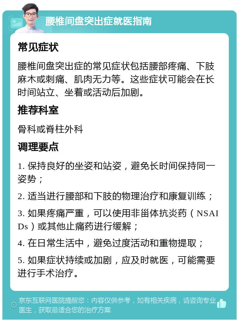 腰椎间盘突出症就医指南 常见症状 腰椎间盘突出症的常见症状包括腰部疼痛、下肢麻木或刺痛、肌肉无力等。这些症状可能会在长时间站立、坐着或活动后加剧。 推荐科室 骨科或脊柱外科 调理要点 1. 保持良好的坐姿和站姿，避免长时间保持同一姿势； 2. 适当进行腰部和下肢的物理治疗和康复训练； 3. 如果疼痛严重，可以使用非甾体抗炎药（NSAIDs）或其他止痛药进行缓解； 4. 在日常生活中，避免过度活动和重物提取； 5. 如果症状持续或加剧，应及时就医，可能需要进行手术治疗。