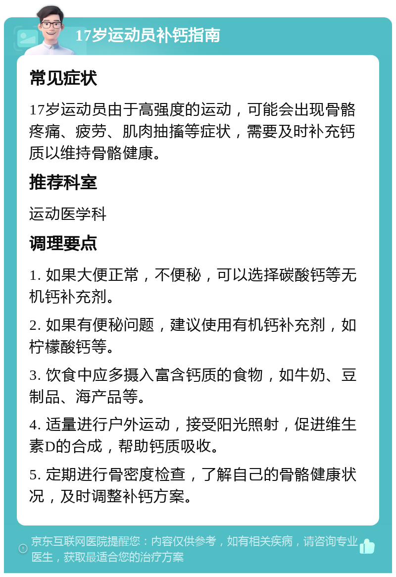 17岁运动员补钙指南 常见症状 17岁运动员由于高强度的运动，可能会出现骨骼疼痛、疲劳、肌肉抽搐等症状，需要及时补充钙质以维持骨骼健康。 推荐科室 运动医学科 调理要点 1. 如果大便正常，不便秘，可以选择碳酸钙等无机钙补充剂。 2. 如果有便秘问题，建议使用有机钙补充剂，如柠檬酸钙等。 3. 饮食中应多摄入富含钙质的食物，如牛奶、豆制品、海产品等。 4. 适量进行户外运动，接受阳光照射，促进维生素D的合成，帮助钙质吸收。 5. 定期进行骨密度检查，了解自己的骨骼健康状况，及时调整补钙方案。