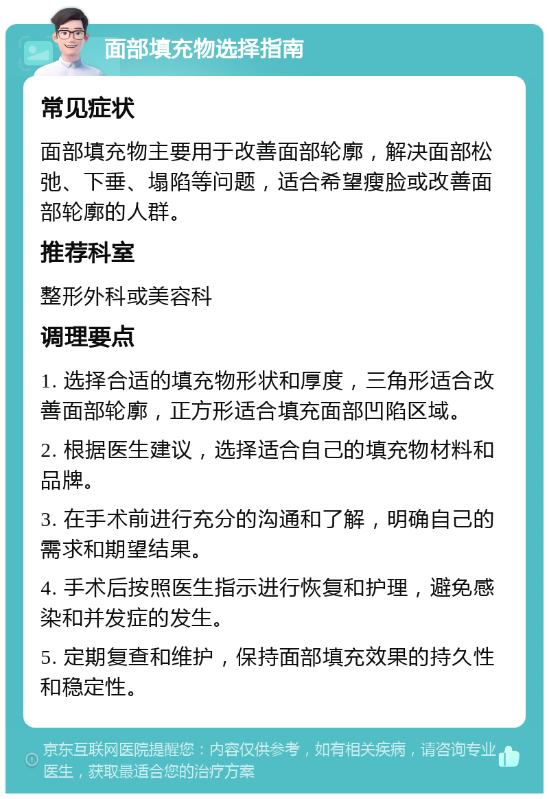 面部填充物选择指南 常见症状 面部填充物主要用于改善面部轮廓，解决面部松弛、下垂、塌陷等问题，适合希望瘦脸或改善面部轮廓的人群。 推荐科室 整形外科或美容科 调理要点 1. 选择合适的填充物形状和厚度，三角形适合改善面部轮廓，正方形适合填充面部凹陷区域。 2. 根据医生建议，选择适合自己的填充物材料和品牌。 3. 在手术前进行充分的沟通和了解，明确自己的需求和期望结果。 4. 手术后按照医生指示进行恢复和护理，避免感染和并发症的发生。 5. 定期复查和维护，保持面部填充效果的持久性和稳定性。