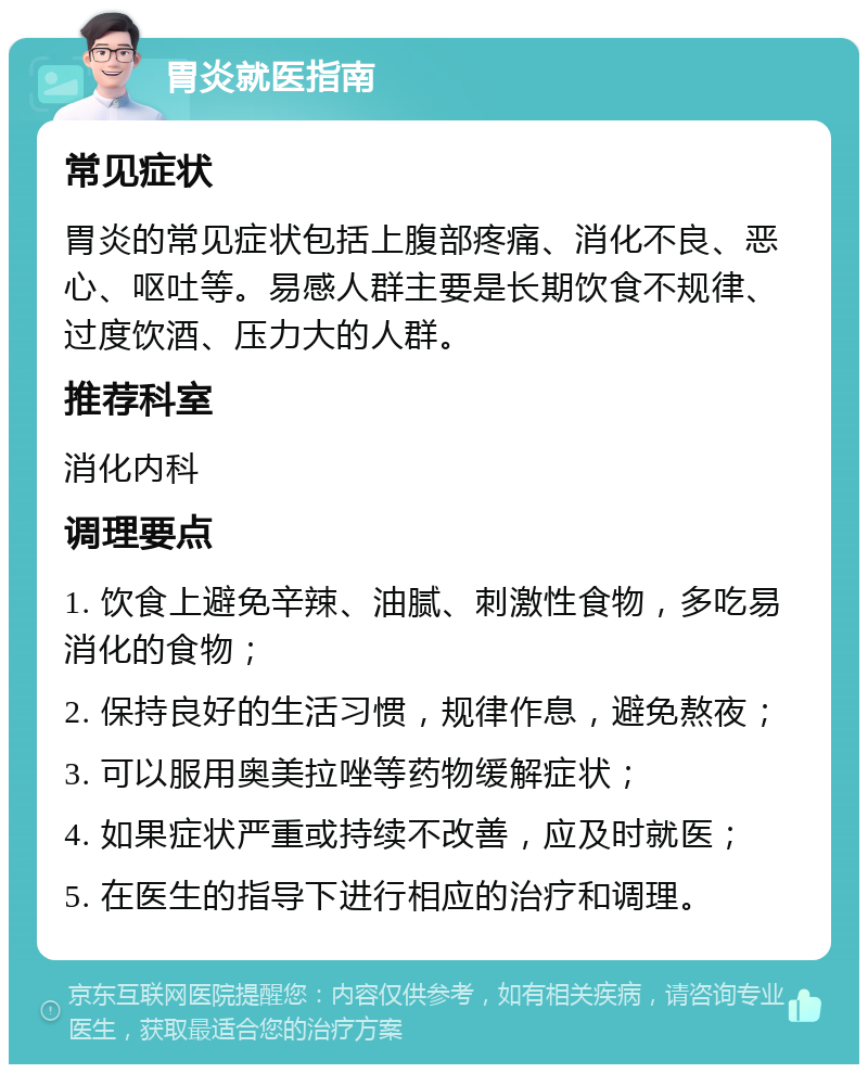 胃炎就医指南 常见症状 胃炎的常见症状包括上腹部疼痛、消化不良、恶心、呕吐等。易感人群主要是长期饮食不规律、过度饮酒、压力大的人群。 推荐科室 消化内科 调理要点 1. 饮食上避免辛辣、油腻、刺激性食物，多吃易消化的食物； 2. 保持良好的生活习惯，规律作息，避免熬夜； 3. 可以服用奥美拉唑等药物缓解症状； 4. 如果症状严重或持续不改善，应及时就医； 5. 在医生的指导下进行相应的治疗和调理。