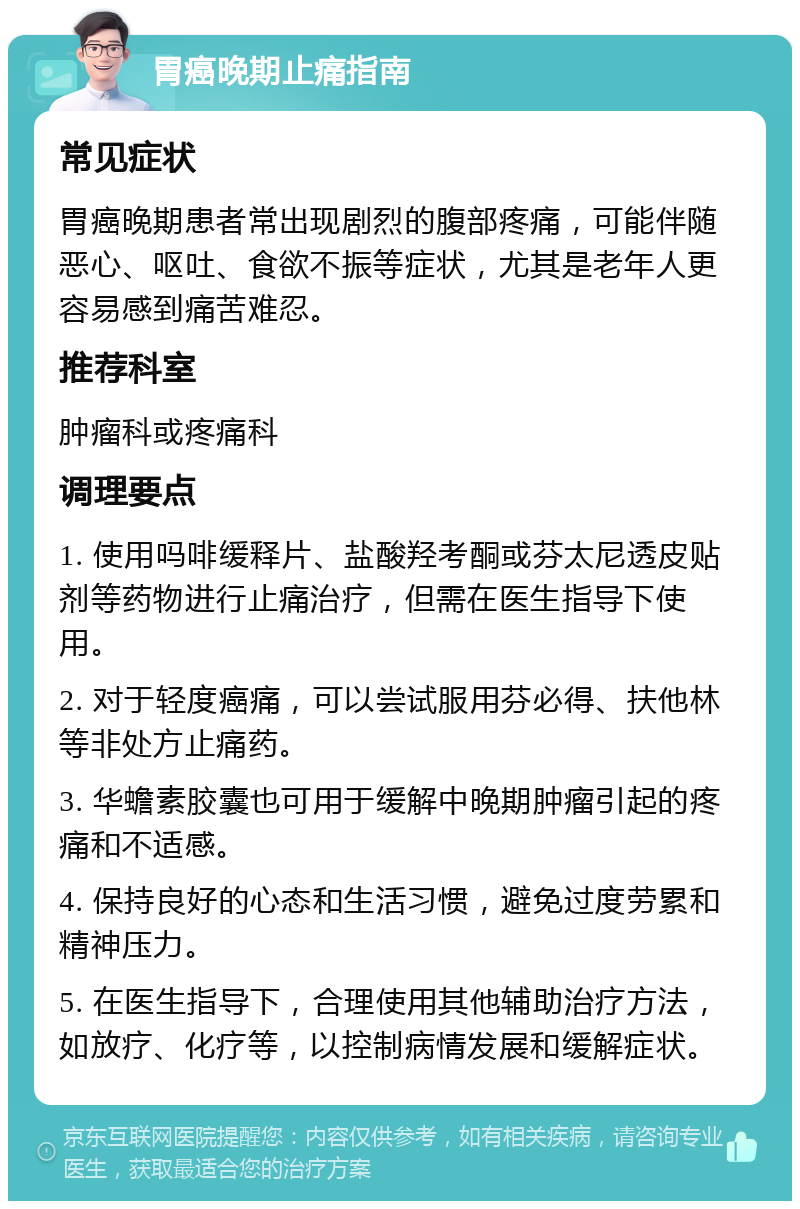 胃癌晚期止痛指南 常见症状 胃癌晚期患者常出现剧烈的腹部疼痛，可能伴随恶心、呕吐、食欲不振等症状，尤其是老年人更容易感到痛苦难忍。 推荐科室 肿瘤科或疼痛科 调理要点 1. 使用吗啡缓释片、盐酸羟考酮或芬太尼透皮贴剂等药物进行止痛治疗，但需在医生指导下使用。 2. 对于轻度癌痛，可以尝试服用芬必得、扶他林等非处方止痛药。 3. 华蟾素胶囊也可用于缓解中晚期肿瘤引起的疼痛和不适感。 4. 保持良好的心态和生活习惯，避免过度劳累和精神压力。 5. 在医生指导下，合理使用其他辅助治疗方法，如放疗、化疗等，以控制病情发展和缓解症状。