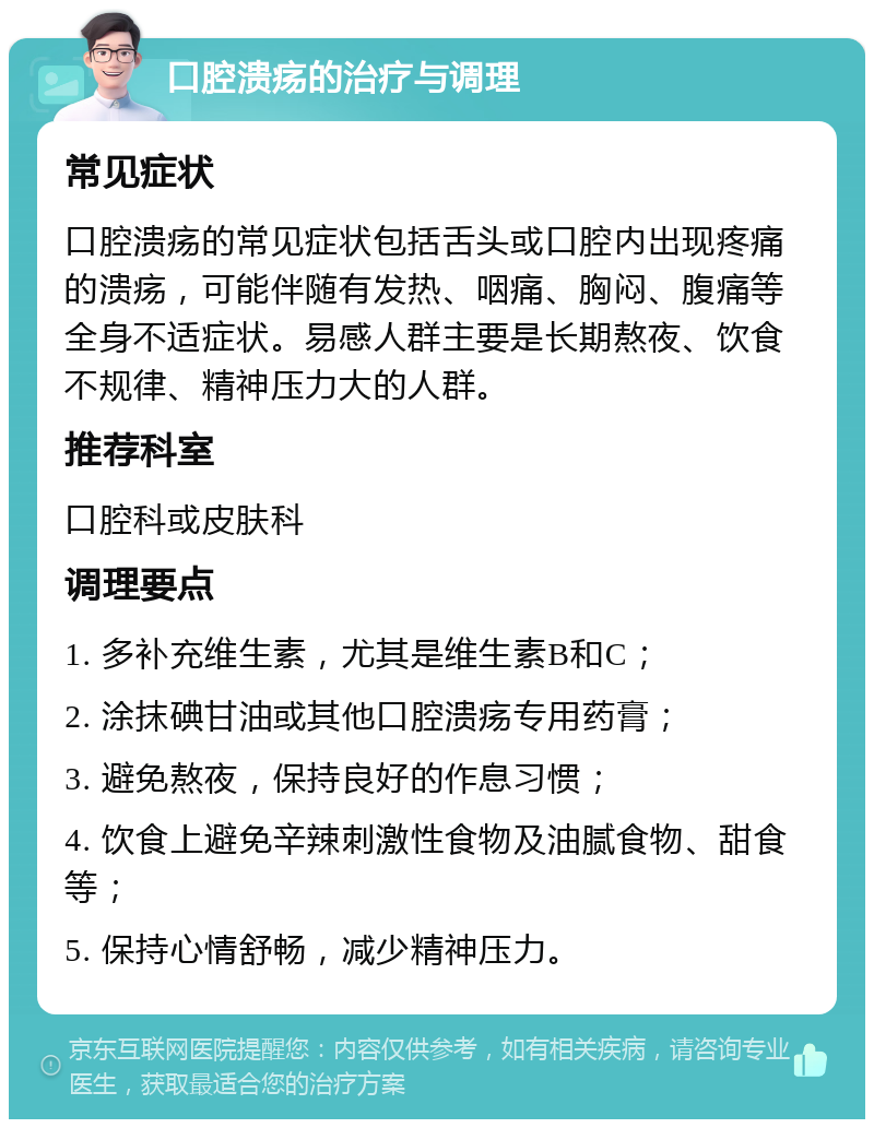 口腔溃疡的治疗与调理 常见症状 口腔溃疡的常见症状包括舌头或口腔内出现疼痛的溃疡，可能伴随有发热、咽痛、胸闷、腹痛等全身不适症状。易感人群主要是长期熬夜、饮食不规律、精神压力大的人群。 推荐科室 口腔科或皮肤科 调理要点 1. 多补充维生素，尤其是维生素B和C； 2. 涂抹碘甘油或其他口腔溃疡专用药膏； 3. 避免熬夜，保持良好的作息习惯； 4. 饮食上避免辛辣刺激性食物及油腻食物、甜食等； 5. 保持心情舒畅，减少精神压力。