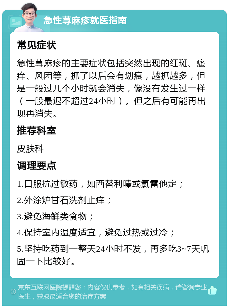 急性荨麻疹就医指南 常见症状 急性荨麻疹的主要症状包括突然出现的红斑、瘙痒、风团等，抓了以后会有划痕，越抓越多，但是一般过几个小时就会消失，像没有发生过一样（一般最迟不超过24小时）。但之后有可能再出现再消失。 推荐科室 皮肤科 调理要点 1.口服抗过敏药，如西替利嗪或氯雷他定； 2.外涂炉甘石洗剂止痒； 3.避免海鲜类食物； 4.保持室内温度适宜，避免过热或过冷； 5.坚持吃药到一整天24小时不发，再多吃3~7天巩固一下比较好。