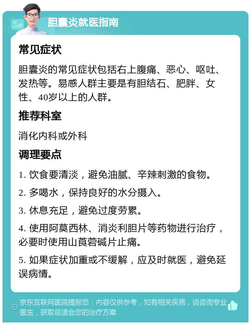 胆囊炎就医指南 常见症状 胆囊炎的常见症状包括右上腹痛、恶心、呕吐、发热等。易感人群主要是有胆结石、肥胖、女性、40岁以上的人群。 推荐科室 消化内科或外科 调理要点 1. 饮食要清淡，避免油腻、辛辣刺激的食物。 2. 多喝水，保持良好的水分摄入。 3. 休息充足，避免过度劳累。 4. 使用阿莫西林、消炎利胆片等药物进行治疗，必要时使用山莨菪碱片止痛。 5. 如果症状加重或不缓解，应及时就医，避免延误病情。