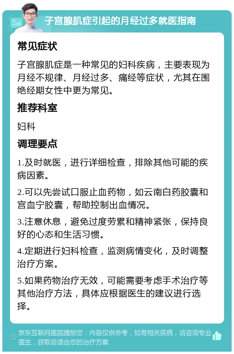 子宫腺肌症引起的月经过多就医指南 常见症状 子宫腺肌症是一种常见的妇科疾病，主要表现为月经不规律、月经过多、痛经等症状，尤其在围绝经期女性中更为常见。 推荐科室 妇科 调理要点 1.及时就医，进行详细检查，排除其他可能的疾病因素。 2.可以先尝试口服止血药物，如云南白药胶囊和宫血宁胶囊，帮助控制出血情况。 3.注意休息，避免过度劳累和精神紧张，保持良好的心态和生活习惯。 4.定期进行妇科检查，监测病情变化，及时调整治疗方案。 5.如果药物治疗无效，可能需要考虑手术治疗等其他治疗方法，具体应根据医生的建议进行选择。