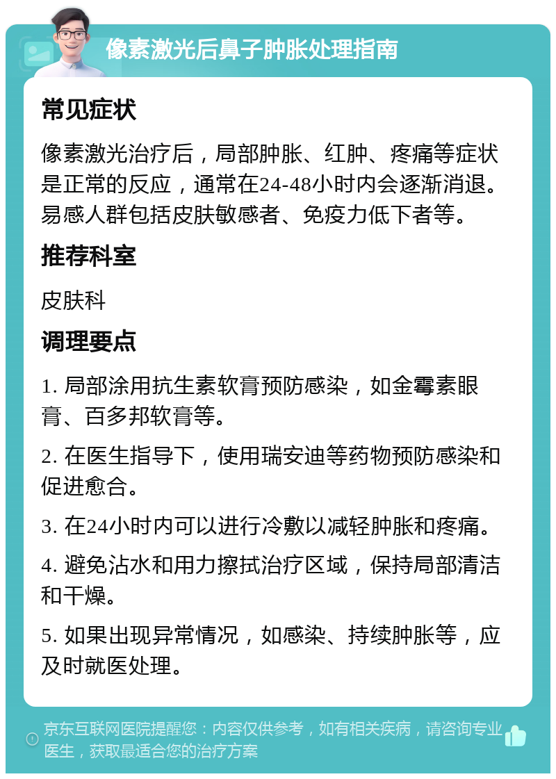 像素激光后鼻子肿胀处理指南 常见症状 像素激光治疗后，局部肿胀、红肿、疼痛等症状是正常的反应，通常在24-48小时内会逐渐消退。易感人群包括皮肤敏感者、免疫力低下者等。 推荐科室 皮肤科 调理要点 1. 局部涂用抗生素软膏预防感染，如金霉素眼膏、百多邦软膏等。 2. 在医生指导下，使用瑞安迪等药物预防感染和促进愈合。 3. 在24小时内可以进行冷敷以减轻肿胀和疼痛。 4. 避免沾水和用力擦拭治疗区域，保持局部清洁和干燥。 5. 如果出现异常情况，如感染、持续肿胀等，应及时就医处理。