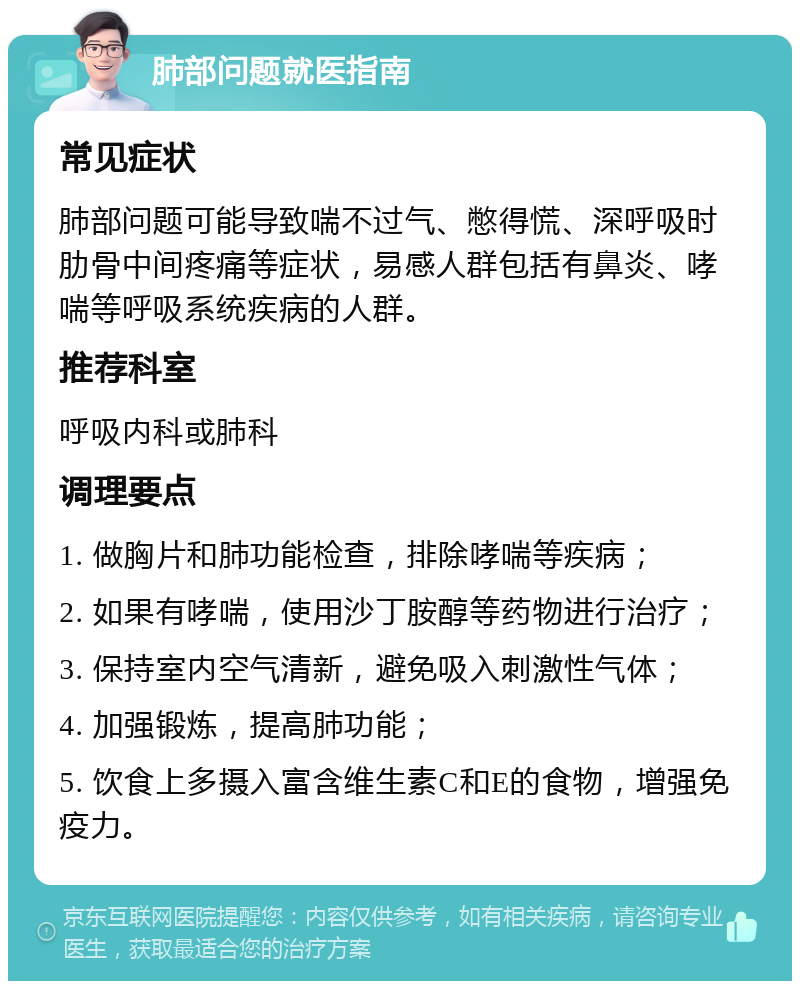 肺部问题就医指南 常见症状 肺部问题可能导致喘不过气、憋得慌、深呼吸时肋骨中间疼痛等症状，易感人群包括有鼻炎、哮喘等呼吸系统疾病的人群。 推荐科室 呼吸内科或肺科 调理要点 1. 做胸片和肺功能检查，排除哮喘等疾病； 2. 如果有哮喘，使用沙丁胺醇等药物进行治疗； 3. 保持室内空气清新，避免吸入刺激性气体； 4. 加强锻炼，提高肺功能； 5. 饮食上多摄入富含维生素C和E的食物，增强免疫力。