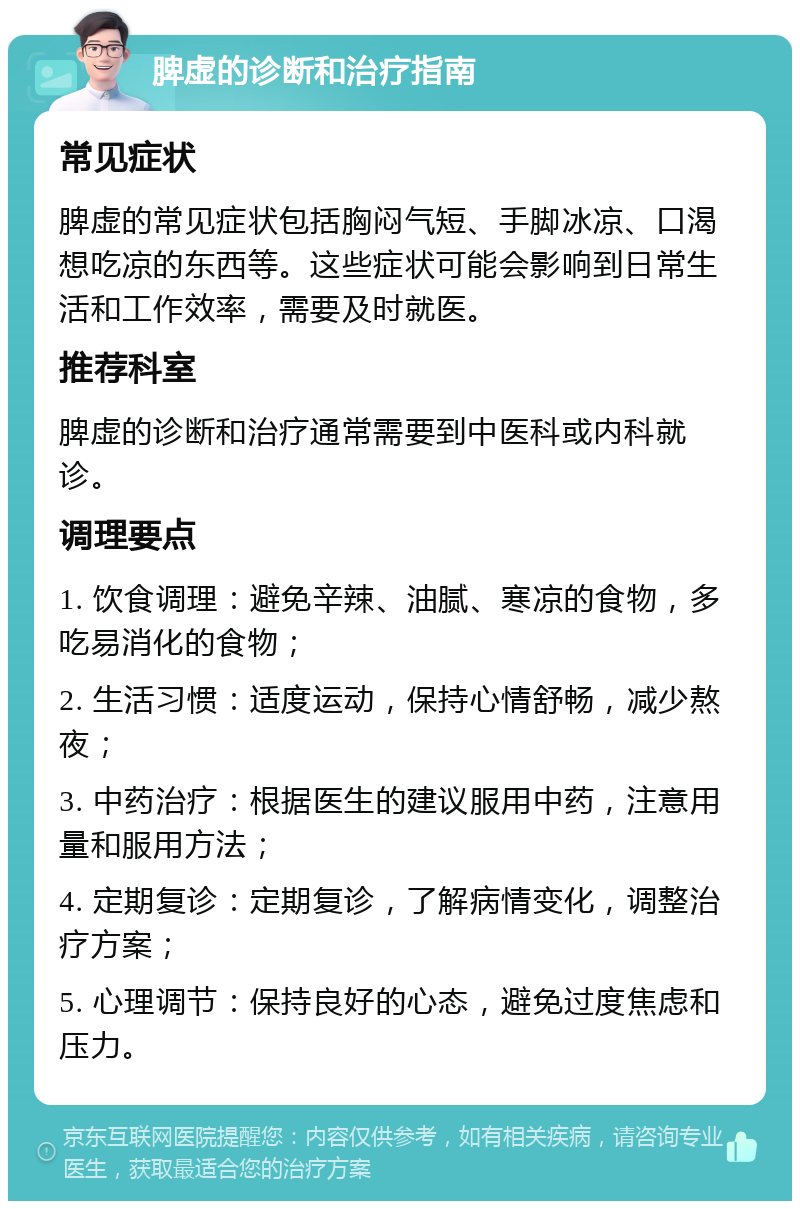 脾虚的诊断和治疗指南 常见症状 脾虚的常见症状包括胸闷气短、手脚冰凉、口渴想吃凉的东西等。这些症状可能会影响到日常生活和工作效率，需要及时就医。 推荐科室 脾虚的诊断和治疗通常需要到中医科或内科就诊。 调理要点 1. 饮食调理：避免辛辣、油腻、寒凉的食物，多吃易消化的食物； 2. 生活习惯：适度运动，保持心情舒畅，减少熬夜； 3. 中药治疗：根据医生的建议服用中药，注意用量和服用方法； 4. 定期复诊：定期复诊，了解病情变化，调整治疗方案； 5. 心理调节：保持良好的心态，避免过度焦虑和压力。