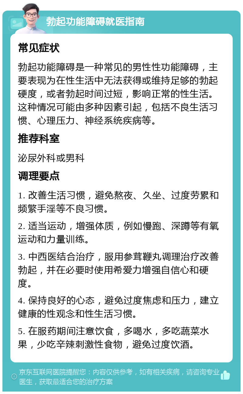 勃起功能障碍就医指南 常见症状 勃起功能障碍是一种常见的男性性功能障碍，主要表现为在性生活中无法获得或维持足够的勃起硬度，或者勃起时间过短，影响正常的性生活。这种情况可能由多种因素引起，包括不良生活习惯、心理压力、神经系统疾病等。 推荐科室 泌尿外科或男科 调理要点 1. 改善生活习惯，避免熬夜、久坐、过度劳累和频繁手淫等不良习惯。 2. 适当运动，增强体质，例如慢跑、深蹲等有氧运动和力量训练。 3. 中西医结合治疗，服用参茸鞭丸调理治疗改善勃起，并在必要时使用希爱力增强自信心和硬度。 4. 保持良好的心态，避免过度焦虑和压力，建立健康的性观念和性生活习惯。 5. 在服药期间注意饮食，多喝水，多吃蔬菜水果，少吃辛辣刺激性食物，避免过度饮酒。