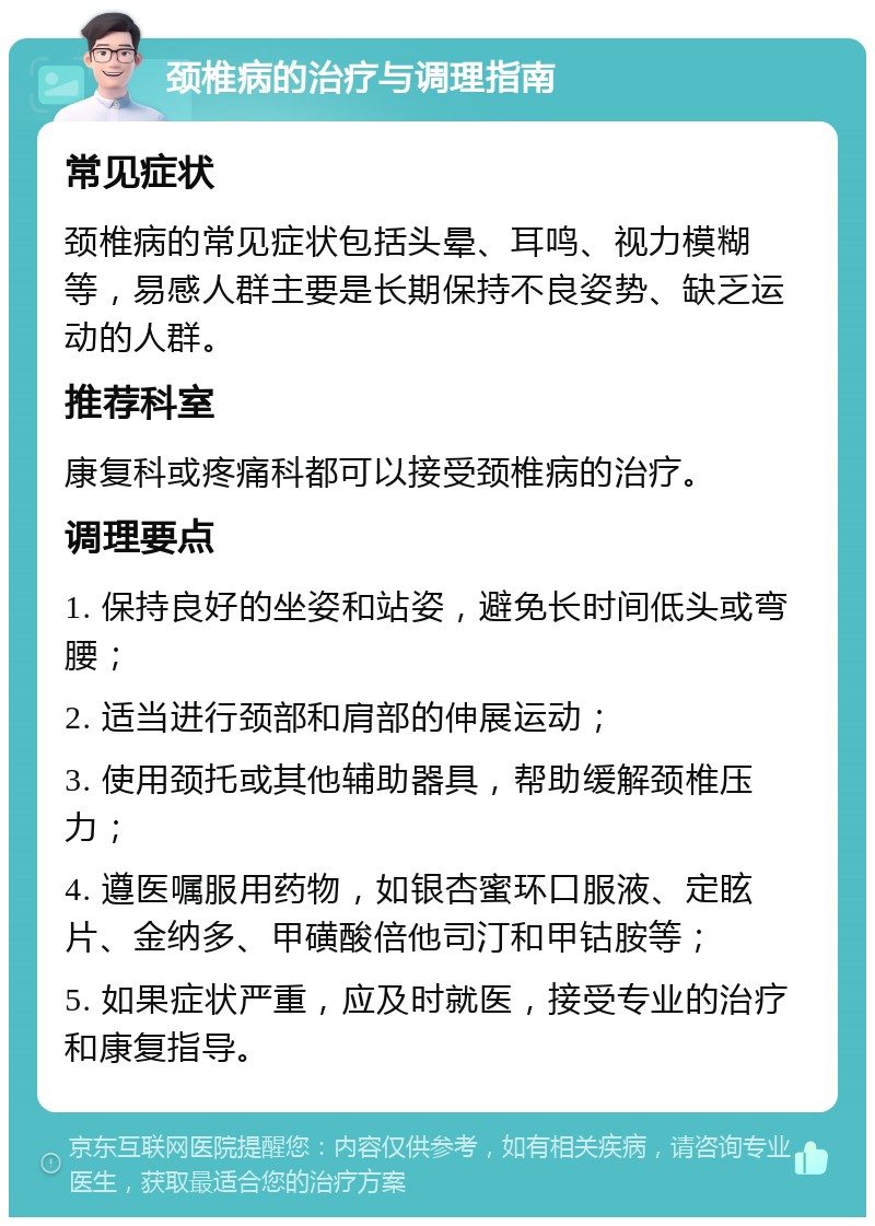 颈椎病的治疗与调理指南 常见症状 颈椎病的常见症状包括头晕、耳鸣、视力模糊等，易感人群主要是长期保持不良姿势、缺乏运动的人群。 推荐科室 康复科或疼痛科都可以接受颈椎病的治疗。 调理要点 1. 保持良好的坐姿和站姿，避免长时间低头或弯腰； 2. 适当进行颈部和肩部的伸展运动； 3. 使用颈托或其他辅助器具，帮助缓解颈椎压力； 4. 遵医嘱服用药物，如银杏蜜环口服液、定眩片、金纳多、甲磺酸倍他司汀和甲钴胺等； 5. 如果症状严重，应及时就医，接受专业的治疗和康复指导。