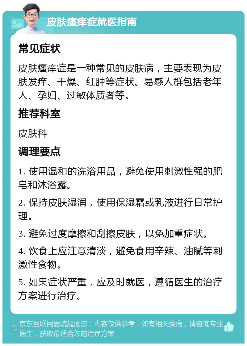 皮肤瘙痒症就医指南 常见症状 皮肤瘙痒症是一种常见的皮肤病，主要表现为皮肤发痒、干燥、红肿等症状。易感人群包括老年人、孕妇、过敏体质者等。 推荐科室 皮肤科 调理要点 1. 使用温和的洗浴用品，避免使用刺激性强的肥皂和沐浴露。 2. 保持皮肤湿润，使用保湿霜或乳液进行日常护理。 3. 避免过度摩擦和刮擦皮肤，以免加重症状。 4. 饮食上应注意清淡，避免食用辛辣、油腻等刺激性食物。 5. 如果症状严重，应及时就医，遵循医生的治疗方案进行治疗。