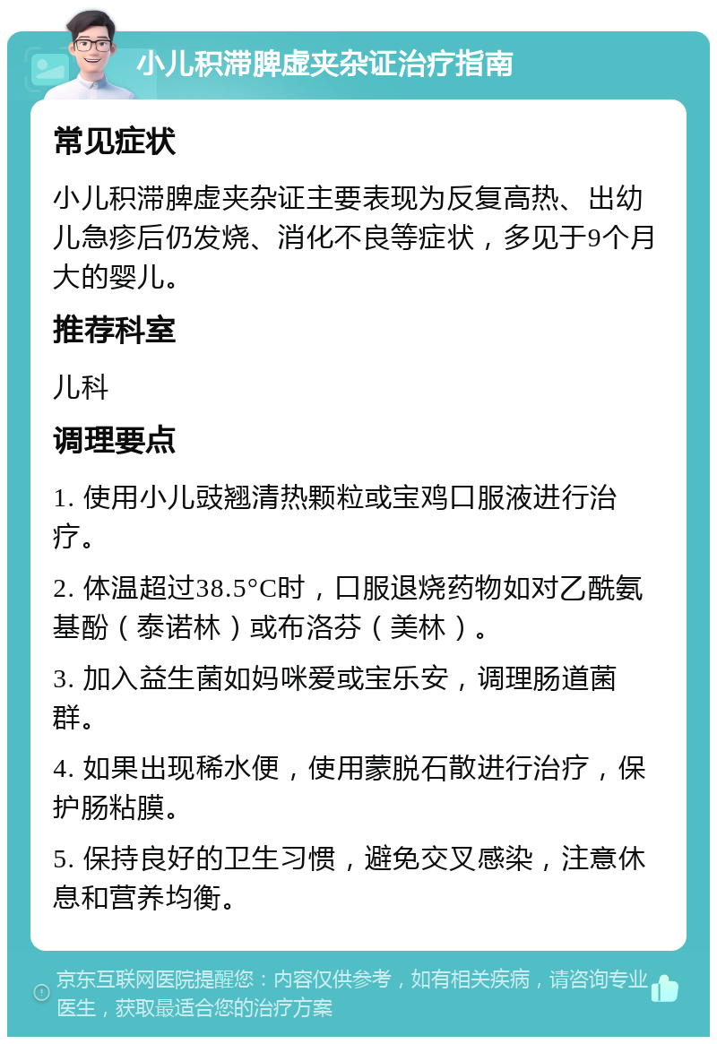 小儿积滞脾虚夹杂证治疗指南 常见症状 小儿积滞脾虚夹杂证主要表现为反复高热、出幼儿急疹后仍发烧、消化不良等症状，多见于9个月大的婴儿。 推荐科室 儿科 调理要点 1. 使用小儿豉翘清热颗粒或宝鸡口服液进行治疗。 2. 体温超过38.5°C时，口服退烧药物如对乙酰氨基酚（泰诺林）或布洛芬（美林）。 3. 加入益生菌如妈咪爱或宝乐安，调理肠道菌群。 4. 如果出现稀水便，使用蒙脱石散进行治疗，保护肠粘膜。 5. 保持良好的卫生习惯，避免交叉感染，注意休息和营养均衡。