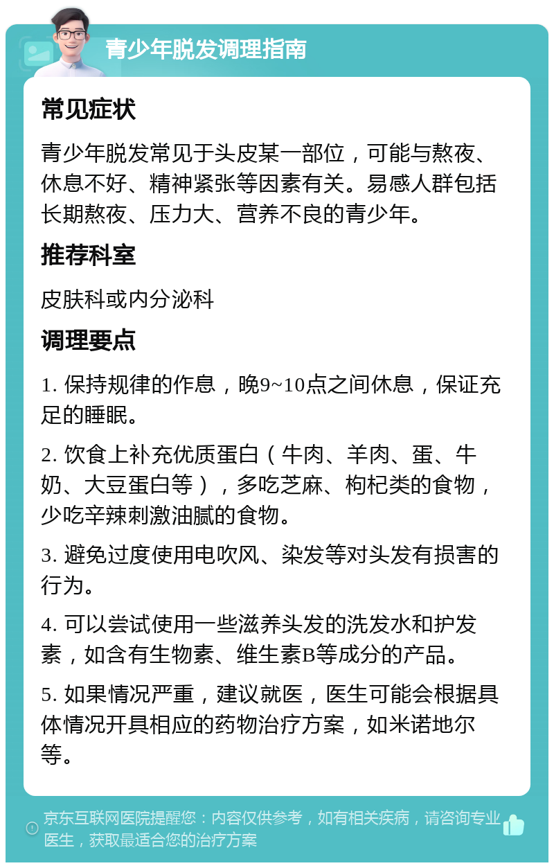 青少年脱发调理指南 常见症状 青少年脱发常见于头皮某一部位，可能与熬夜、休息不好、精神紧张等因素有关。易感人群包括长期熬夜、压力大、营养不良的青少年。 推荐科室 皮肤科或内分泌科 调理要点 1. 保持规律的作息，晚9~10点之间休息，保证充足的睡眠。 2. 饮食上补充优质蛋白（牛肉、羊肉、蛋、牛奶、大豆蛋白等），多吃芝麻、枸杞类的食物，少吃辛辣刺激油腻的食物。 3. 避免过度使用电吹风、染发等对头发有损害的行为。 4. 可以尝试使用一些滋养头发的洗发水和护发素，如含有生物素、维生素B等成分的产品。 5. 如果情况严重，建议就医，医生可能会根据具体情况开具相应的药物治疗方案，如米诺地尔等。