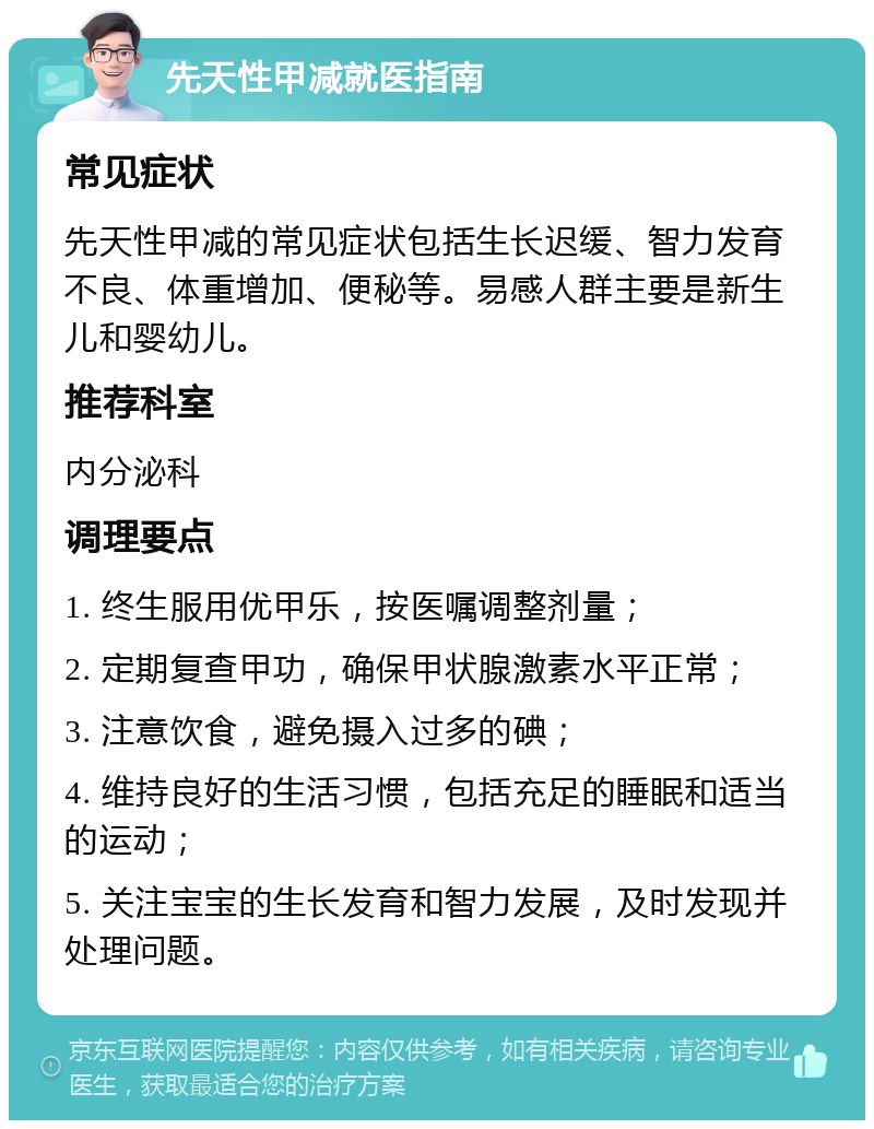 先天性甲减就医指南 常见症状 先天性甲减的常见症状包括生长迟缓、智力发育不良、体重增加、便秘等。易感人群主要是新生儿和婴幼儿。 推荐科室 内分泌科 调理要点 1. 终生服用优甲乐，按医嘱调整剂量； 2. 定期复查甲功，确保甲状腺激素水平正常； 3. 注意饮食，避免摄入过多的碘； 4. 维持良好的生活习惯，包括充足的睡眠和适当的运动； 5. 关注宝宝的生长发育和智力发展，及时发现并处理问题。