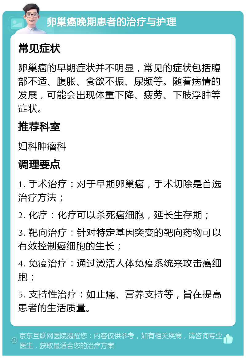 卵巢癌晚期患者的治疗与护理 常见症状 卵巢癌的早期症状并不明显，常见的症状包括腹部不适、腹胀、食欲不振、尿频等。随着病情的发展，可能会出现体重下降、疲劳、下肢浮肿等症状。 推荐科室 妇科肿瘤科 调理要点 1. 手术治疗：对于早期卵巢癌，手术切除是首选治疗方法； 2. 化疗：化疗可以杀死癌细胞，延长生存期； 3. 靶向治疗：针对特定基因突变的靶向药物可以有效控制癌细胞的生长； 4. 免疫治疗：通过激活人体免疫系统来攻击癌细胞； 5. 支持性治疗：如止痛、营养支持等，旨在提高患者的生活质量。