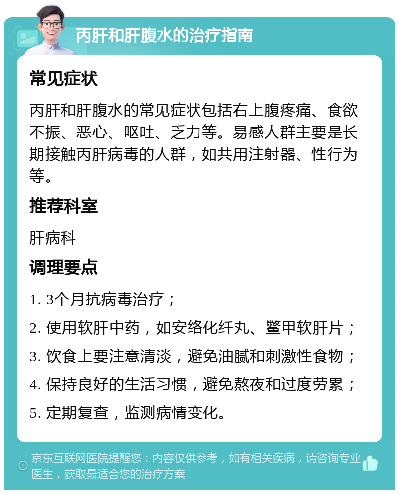 丙肝和肝腹水的治疗指南 常见症状 丙肝和肝腹水的常见症状包括右上腹疼痛、食欲不振、恶心、呕吐、乏力等。易感人群主要是长期接触丙肝病毒的人群，如共用注射器、性行为等。 推荐科室 肝病科 调理要点 1. 3个月抗病毒治疗； 2. 使用软肝中药，如安络化纤丸、鳖甲软肝片； 3. 饮食上要注意清淡，避免油腻和刺激性食物； 4. 保持良好的生活习惯，避免熬夜和过度劳累； 5. 定期复查，监测病情变化。