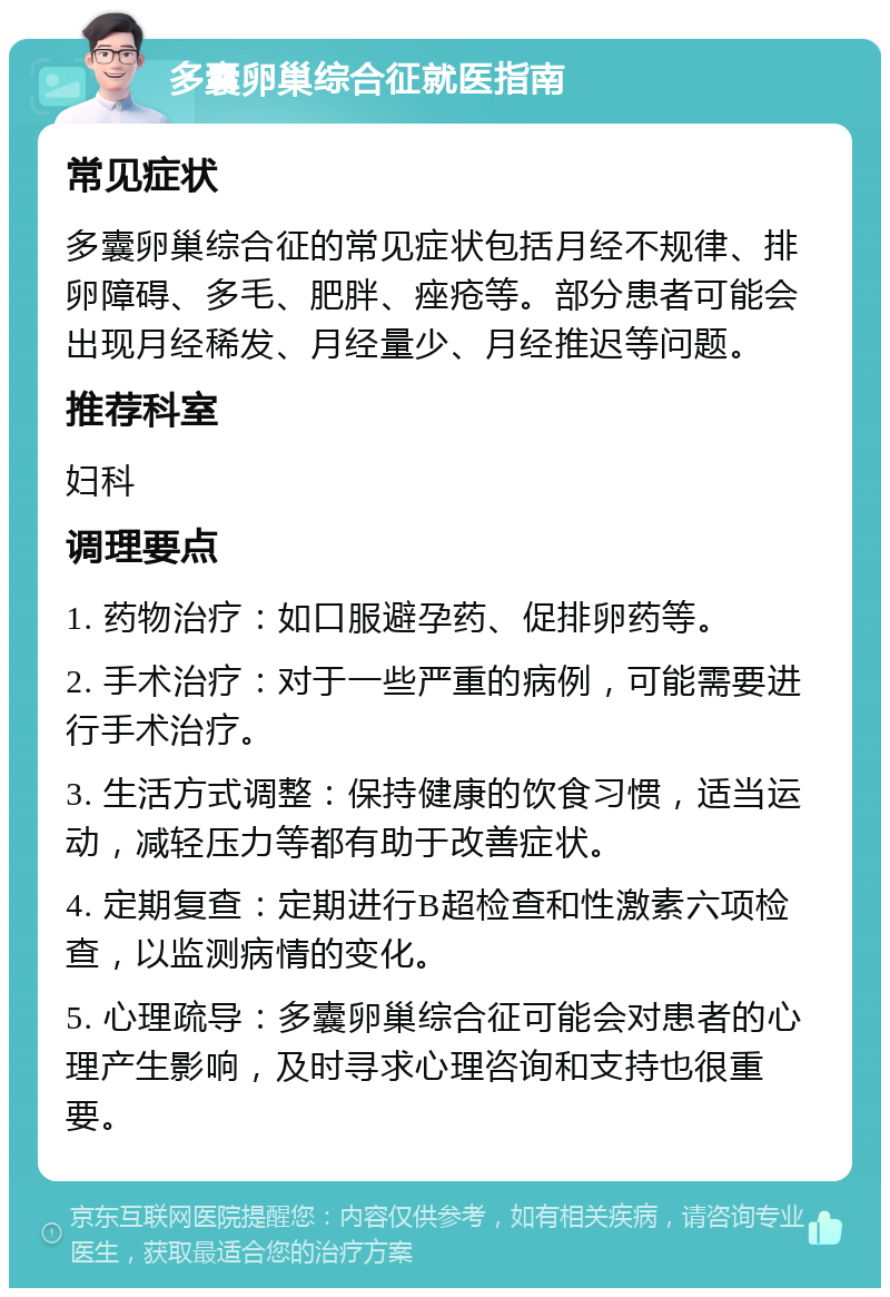 多囊卵巢综合征就医指南 常见症状 多囊卵巢综合征的常见症状包括月经不规律、排卵障碍、多毛、肥胖、痤疮等。部分患者可能会出现月经稀发、月经量少、月经推迟等问题。 推荐科室 妇科 调理要点 1. 药物治疗：如口服避孕药、促排卵药等。 2. 手术治疗：对于一些严重的病例，可能需要进行手术治疗。 3. 生活方式调整：保持健康的饮食习惯，适当运动，减轻压力等都有助于改善症状。 4. 定期复查：定期进行B超检查和性激素六项检查，以监测病情的变化。 5. 心理疏导：多囊卵巢综合征可能会对患者的心理产生影响，及时寻求心理咨询和支持也很重要。