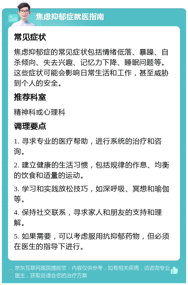 焦虑抑郁症就医指南 常见症状 焦虑抑郁症的常见症状包括情绪低落、暴躁、自杀倾向、失去兴趣、记忆力下降、睡眠问题等。这些症状可能会影响日常生活和工作，甚至威胁到个人的安全。 推荐科室 精神科或心理科 调理要点 1. 寻求专业的医疗帮助，进行系统的治疗和咨询。 2. 建立健康的生活习惯，包括规律的作息、均衡的饮食和适量的运动。 3. 学习和实践放松技巧，如深呼吸、冥想和瑜伽等。 4. 保持社交联系，寻求家人和朋友的支持和理解。 5. 如果需要，可以考虑服用抗抑郁药物，但必须在医生的指导下进行。