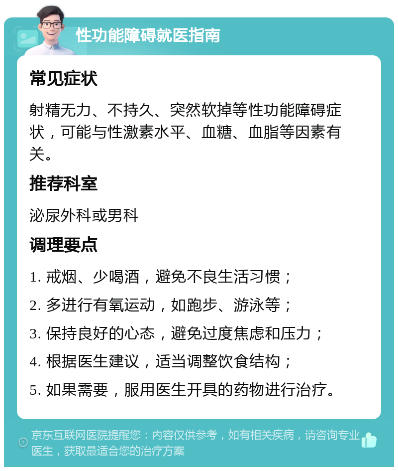 性功能障碍就医指南 常见症状 射精无力、不持久、突然软掉等性功能障碍症状，可能与性激素水平、血糖、血脂等因素有关。 推荐科室 泌尿外科或男科 调理要点 1. 戒烟、少喝酒，避免不良生活习惯； 2. 多进行有氧运动，如跑步、游泳等； 3. 保持良好的心态，避免过度焦虑和压力； 4. 根据医生建议，适当调整饮食结构； 5. 如果需要，服用医生开具的药物进行治疗。