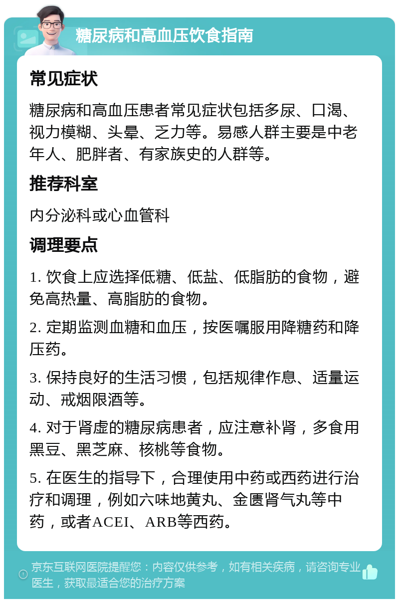 糖尿病和高血压饮食指南 常见症状 糖尿病和高血压患者常见症状包括多尿、口渴、视力模糊、头晕、乏力等。易感人群主要是中老年人、肥胖者、有家族史的人群等。 推荐科室 内分泌科或心血管科 调理要点 1. 饮食上应选择低糖、低盐、低脂肪的食物，避免高热量、高脂肪的食物。 2. 定期监测血糖和血压，按医嘱服用降糖药和降压药。 3. 保持良好的生活习惯，包括规律作息、适量运动、戒烟限酒等。 4. 对于肾虚的糖尿病患者，应注意补肾，多食用黑豆、黑芝麻、核桃等食物。 5. 在医生的指导下，合理使用中药或西药进行治疗和调理，例如六味地黄丸、金匮肾气丸等中药，或者ACEI、ARB等西药。