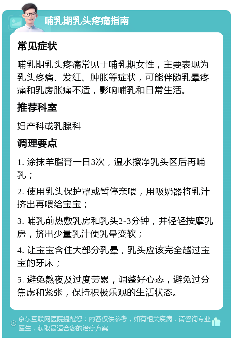 哺乳期乳头疼痛指南 常见症状 哺乳期乳头疼痛常见于哺乳期女性，主要表现为乳头疼痛、发红、肿胀等症状，可能伴随乳晕疼痛和乳房胀痛不适，影响哺乳和日常生活。 推荐科室 妇产科或乳腺科 调理要点 1. 涂抹羊脂膏一日3次，温水擦净乳头区后再哺乳； 2. 使用乳头保护罩或暂停亲喂，用吸奶器将乳汁挤出再喂给宝宝； 3. 哺乳前热敷乳房和乳头2-3分钟，并轻轻按摩乳房，挤出少量乳汁使乳晕变软； 4. 让宝宝含住大部分乳晕，乳头应该完全越过宝宝的牙床； 5. 避免熬夜及过度劳累，调整好心态，避免过分焦虑和紧张，保持积极乐观的生活状态。