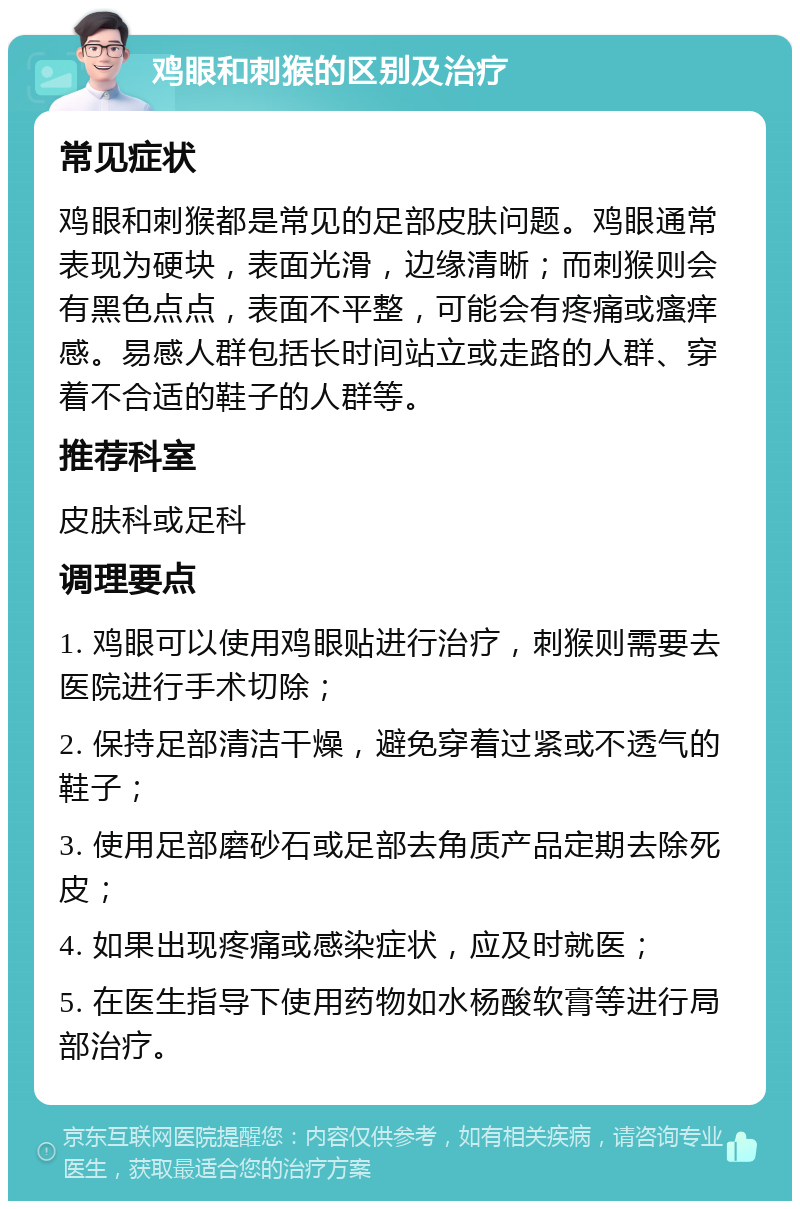 鸡眼和刺猴的区别及治疗 常见症状 鸡眼和刺猴都是常见的足部皮肤问题。鸡眼通常表现为硬块，表面光滑，边缘清晰；而刺猴则会有黑色点点，表面不平整，可能会有疼痛或瘙痒感。易感人群包括长时间站立或走路的人群、穿着不合适的鞋子的人群等。 推荐科室 皮肤科或足科 调理要点 1. 鸡眼可以使用鸡眼贴进行治疗，刺猴则需要去医院进行手术切除； 2. 保持足部清洁干燥，避免穿着过紧或不透气的鞋子； 3. 使用足部磨砂石或足部去角质产品定期去除死皮； 4. 如果出现疼痛或感染症状，应及时就医； 5. 在医生指导下使用药物如水杨酸软膏等进行局部治疗。