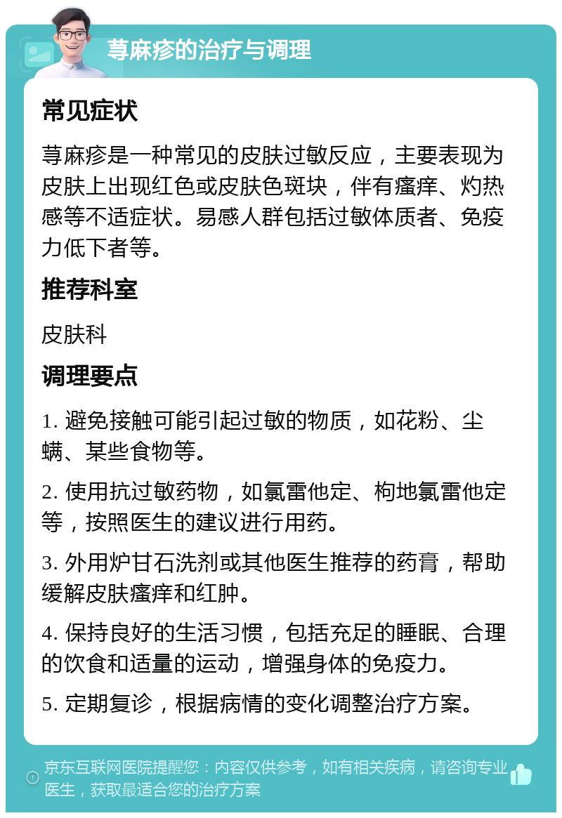 荨麻疹的治疗与调理 常见症状 荨麻疹是一种常见的皮肤过敏反应，主要表现为皮肤上出现红色或皮肤色斑块，伴有瘙痒、灼热感等不适症状。易感人群包括过敏体质者、免疫力低下者等。 推荐科室 皮肤科 调理要点 1. 避免接触可能引起过敏的物质，如花粉、尘螨、某些食物等。 2. 使用抗过敏药物，如氯雷他定、枸地氯雷他定等，按照医生的建议进行用药。 3. 外用炉甘石洗剂或其他医生推荐的药膏，帮助缓解皮肤瘙痒和红肿。 4. 保持良好的生活习惯，包括充足的睡眠、合理的饮食和适量的运动，增强身体的免疫力。 5. 定期复诊，根据病情的变化调整治疗方案。