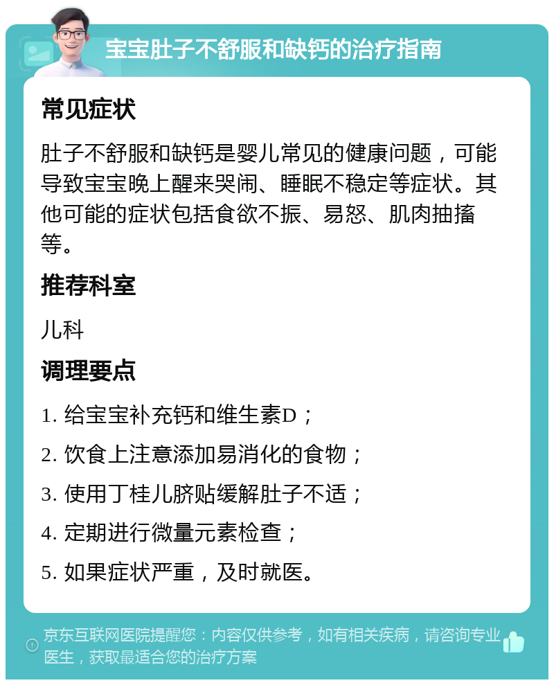 宝宝肚子不舒服和缺钙的治疗指南 常见症状 肚子不舒服和缺钙是婴儿常见的健康问题，可能导致宝宝晚上醒来哭闹、睡眠不稳定等症状。其他可能的症状包括食欲不振、易怒、肌肉抽搐等。 推荐科室 儿科 调理要点 1. 给宝宝补充钙和维生素D； 2. 饮食上注意添加易消化的食物； 3. 使用丁桂儿脐贴缓解肚子不适； 4. 定期进行微量元素检查； 5. 如果症状严重，及时就医。