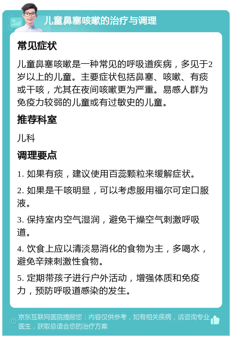 儿童鼻塞咳嗽的治疗与调理 常见症状 儿童鼻塞咳嗽是一种常见的呼吸道疾病，多见于2岁以上的儿童。主要症状包括鼻塞、咳嗽、有痰或干咳，尤其在夜间咳嗽更为严重。易感人群为免疫力较弱的儿童或有过敏史的儿童。 推荐科室 儿科 调理要点 1. 如果有痰，建议使用百蕊颗粒来缓解症状。 2. 如果是干咳明显，可以考虑服用福尔可定口服液。 3. 保持室内空气湿润，避免干燥空气刺激呼吸道。 4. 饮食上应以清淡易消化的食物为主，多喝水，避免辛辣刺激性食物。 5. 定期带孩子进行户外活动，增强体质和免疫力，预防呼吸道感染的发生。