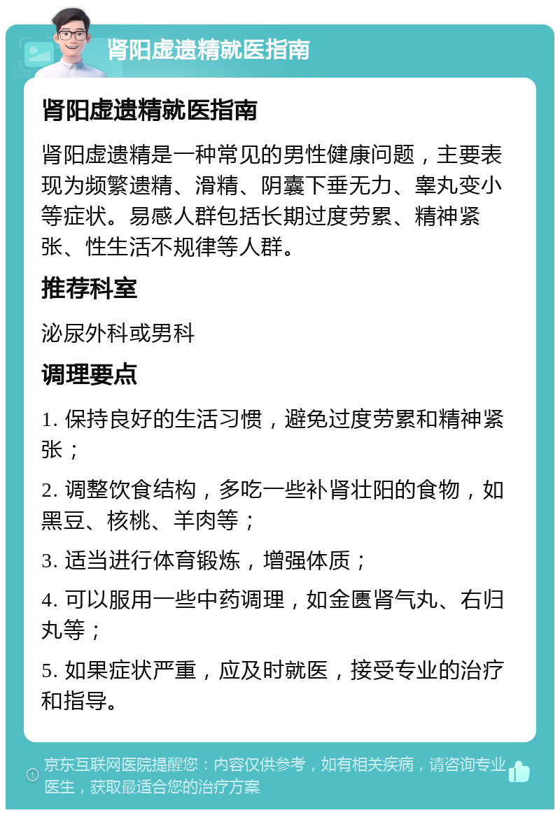 肾阳虚遗精就医指南 肾阳虚遗精就医指南 肾阳虚遗精是一种常见的男性健康问题，主要表现为频繁遗精、滑精、阴囊下垂无力、睾丸变小等症状。易感人群包括长期过度劳累、精神紧张、性生活不规律等人群。 推荐科室 泌尿外科或男科 调理要点 1. 保持良好的生活习惯，避免过度劳累和精神紧张； 2. 调整饮食结构，多吃一些补肾壮阳的食物，如黑豆、核桃、羊肉等； 3. 适当进行体育锻炼，增强体质； 4. 可以服用一些中药调理，如金匮肾气丸、右归丸等； 5. 如果症状严重，应及时就医，接受专业的治疗和指导。