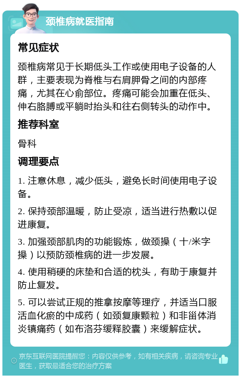 颈椎病就医指南 常见症状 颈椎病常见于长期低头工作或使用电子设备的人群，主要表现为脊椎与右肩胛骨之间的内部疼痛，尤其在心俞部位。疼痛可能会加重在低头、伸右胳膊或平躺时抬头和往右侧转头的动作中。 推荐科室 骨科 调理要点 1. 注意休息，减少低头，避免长时间使用电子设备。 2. 保持颈部温暖，防止受凉，适当进行热敷以促进康复。 3. 加强颈部肌肉的功能锻炼，做颈操（十/米字操）以预防颈椎病的进一步发展。 4. 使用稍硬的床垫和合适的枕头，有助于康复并防止复发。 5. 可以尝试正规的推拿按摩等理疗，并适当口服活血化瘀的中成药（如颈复康颗粒）和非甾体消炎镇痛药（如布洛芬缓释胶囊）来缓解症状。