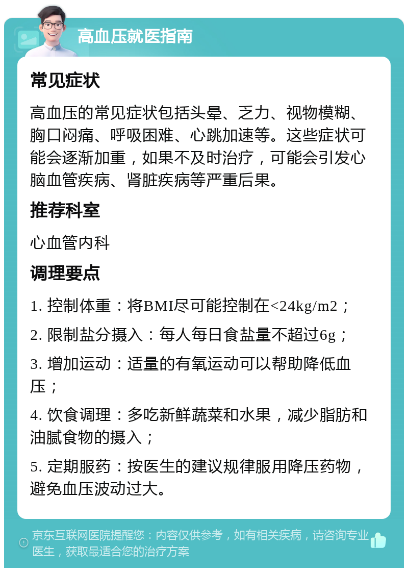 高血压就医指南 常见症状 高血压的常见症状包括头晕、乏力、视物模糊、胸口闷痛、呼吸困难、心跳加速等。这些症状可能会逐渐加重，如果不及时治疗，可能会引发心脑血管疾病、肾脏疾病等严重后果。 推荐科室 心血管内科 调理要点 1. 控制体重：将BMI尽可能控制在<24kg/m2； 2. 限制盐分摄入：每人每日食盐量不超过6g； 3. 增加运动：适量的有氧运动可以帮助降低血压； 4. 饮食调理：多吃新鲜蔬菜和水果，减少脂肪和油腻食物的摄入； 5. 定期服药：按医生的建议规律服用降压药物，避免血压波动过大。