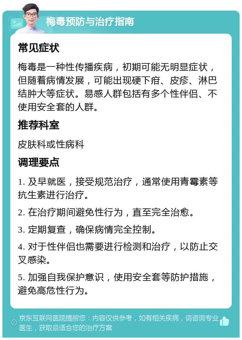 梅毒预防与治疗指南 常见症状 梅毒是一种性传播疾病，初期可能无明显症状，但随着病情发展，可能出现硬下疳、皮疹、淋巴结肿大等症状。易感人群包括有多个性伴侣、不使用安全套的人群。 推荐科室 皮肤科或性病科 调理要点 1. 及早就医，接受规范治疗，通常使用青霉素等抗生素进行治疗。 2. 在治疗期间避免性行为，直至完全治愈。 3. 定期复查，确保病情完全控制。 4. 对于性伴侣也需要进行检测和治疗，以防止交叉感染。 5. 加强自我保护意识，使用安全套等防护措施，避免高危性行为。