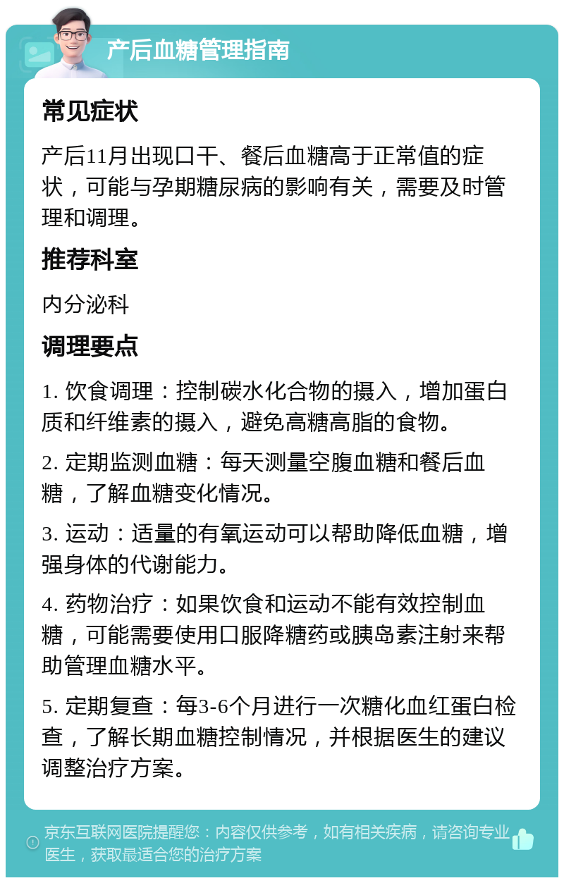 产后血糖管理指南 常见症状 产后11月出现口干、餐后血糖高于正常值的症状，可能与孕期糖尿病的影响有关，需要及时管理和调理。 推荐科室 内分泌科 调理要点 1. 饮食调理：控制碳水化合物的摄入，增加蛋白质和纤维素的摄入，避免高糖高脂的食物。 2. 定期监测血糖：每天测量空腹血糖和餐后血糖，了解血糖变化情况。 3. 运动：适量的有氧运动可以帮助降低血糖，增强身体的代谢能力。 4. 药物治疗：如果饮食和运动不能有效控制血糖，可能需要使用口服降糖药或胰岛素注射来帮助管理血糖水平。 5. 定期复查：每3-6个月进行一次糖化血红蛋白检查，了解长期血糖控制情况，并根据医生的建议调整治疗方案。