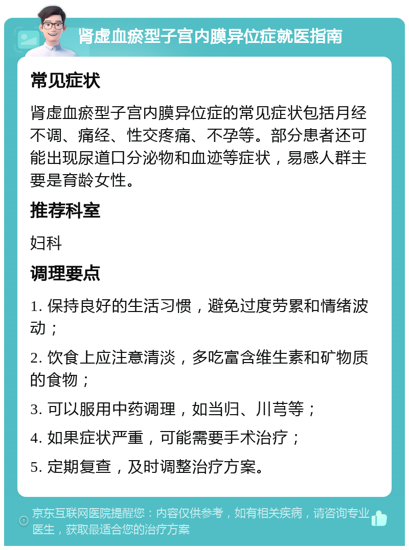 肾虚血瘀型子宫内膜异位症就医指南 常见症状 肾虚血瘀型子宫内膜异位症的常见症状包括月经不调、痛经、性交疼痛、不孕等。部分患者还可能出现尿道口分泌物和血迹等症状，易感人群主要是育龄女性。 推荐科室 妇科 调理要点 1. 保持良好的生活习惯，避免过度劳累和情绪波动； 2. 饮食上应注意清淡，多吃富含维生素和矿物质的食物； 3. 可以服用中药调理，如当归、川芎等； 4. 如果症状严重，可能需要手术治疗； 5. 定期复查，及时调整治疗方案。