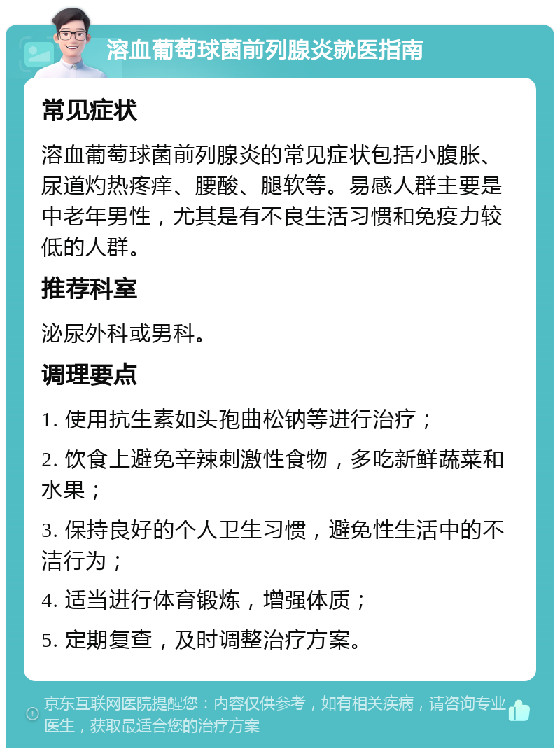 溶血葡萄球菌前列腺炎就医指南 常见症状 溶血葡萄球菌前列腺炎的常见症状包括小腹胀、尿道灼热疼痒、腰酸、腿软等。易感人群主要是中老年男性，尤其是有不良生活习惯和免疫力较低的人群。 推荐科室 泌尿外科或男科。 调理要点 1. 使用抗生素如头孢曲松钠等进行治疗； 2. 饮食上避免辛辣刺激性食物，多吃新鲜蔬菜和水果； 3. 保持良好的个人卫生习惯，避免性生活中的不洁行为； 4. 适当进行体育锻炼，增强体质； 5. 定期复查，及时调整治疗方案。