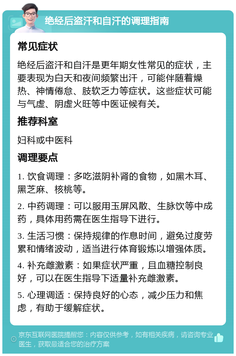 绝经后盗汗和自汗的调理指南 常见症状 绝经后盗汗和自汗是更年期女性常见的症状，主要表现为白天和夜间频繁出汗，可能伴随着燥热、神情倦怠、肢软乏力等症状。这些症状可能与气虚、阴虚火旺等中医证候有关。 推荐科室 妇科或中医科 调理要点 1. 饮食调理：多吃滋阴补肾的食物，如黑木耳、黑芝麻、核桃等。 2. 中药调理：可以服用玉屏风散、生脉饮等中成药，具体用药需在医生指导下进行。 3. 生活习惯：保持规律的作息时间，避免过度劳累和情绪波动，适当进行体育锻炼以增强体质。 4. 补充雌激素：如果症状严重，且血糖控制良好，可以在医生指导下适量补充雌激素。 5. 心理调适：保持良好的心态，减少压力和焦虑，有助于缓解症状。