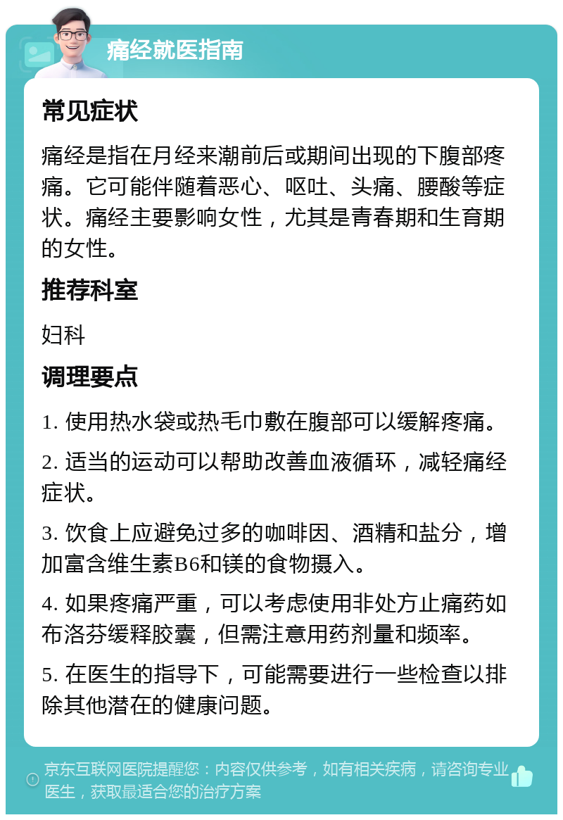 痛经就医指南 常见症状 痛经是指在月经来潮前后或期间出现的下腹部疼痛。它可能伴随着恶心、呕吐、头痛、腰酸等症状。痛经主要影响女性，尤其是青春期和生育期的女性。 推荐科室 妇科 调理要点 1. 使用热水袋或热毛巾敷在腹部可以缓解疼痛。 2. 适当的运动可以帮助改善血液循环，减轻痛经症状。 3. 饮食上应避免过多的咖啡因、酒精和盐分，增加富含维生素B6和镁的食物摄入。 4. 如果疼痛严重，可以考虑使用非处方止痛药如布洛芬缓释胶囊，但需注意用药剂量和频率。 5. 在医生的指导下，可能需要进行一些检查以排除其他潜在的健康问题。