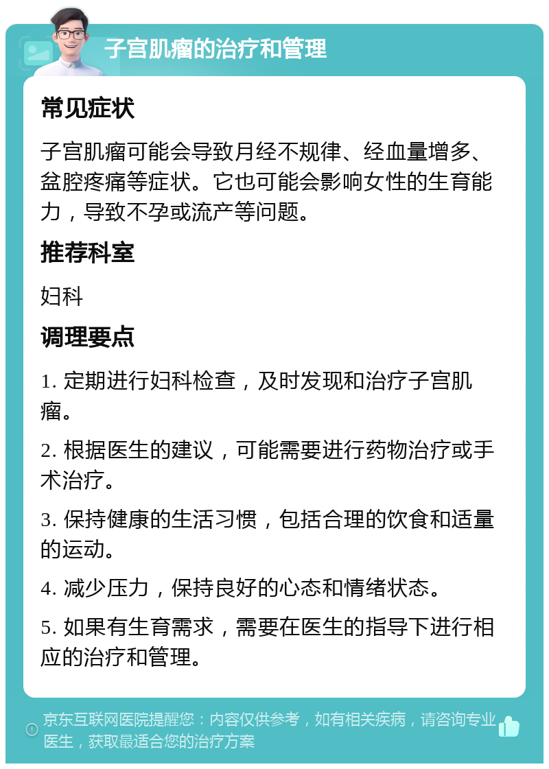 子宫肌瘤的治疗和管理 常见症状 子宫肌瘤可能会导致月经不规律、经血量增多、盆腔疼痛等症状。它也可能会影响女性的生育能力，导致不孕或流产等问题。 推荐科室 妇科 调理要点 1. 定期进行妇科检查，及时发现和治疗子宫肌瘤。 2. 根据医生的建议，可能需要进行药物治疗或手术治疗。 3. 保持健康的生活习惯，包括合理的饮食和适量的运动。 4. 减少压力，保持良好的心态和情绪状态。 5. 如果有生育需求，需要在医生的指导下进行相应的治疗和管理。