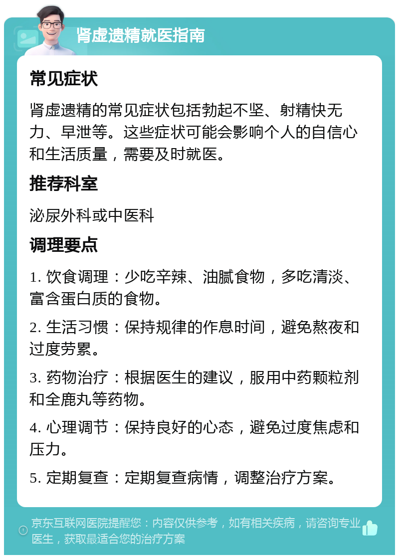 肾虚遗精就医指南 常见症状 肾虚遗精的常见症状包括勃起不坚、射精快无力、早泄等。这些症状可能会影响个人的自信心和生活质量，需要及时就医。 推荐科室 泌尿外科或中医科 调理要点 1. 饮食调理：少吃辛辣、油腻食物，多吃清淡、富含蛋白质的食物。 2. 生活习惯：保持规律的作息时间，避免熬夜和过度劳累。 3. 药物治疗：根据医生的建议，服用中药颗粒剂和全鹿丸等药物。 4. 心理调节：保持良好的心态，避免过度焦虑和压力。 5. 定期复查：定期复查病情，调整治疗方案。