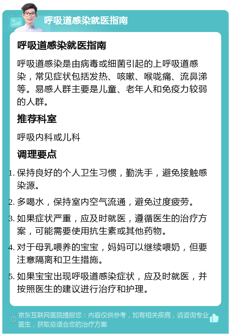 呼吸道感染就医指南 呼吸道感染就医指南 呼吸道感染是由病毒或细菌引起的上呼吸道感染，常见症状包括发热、咳嗽、喉咙痛、流鼻涕等。易感人群主要是儿童、老年人和免疫力较弱的人群。 推荐科室 呼吸内科或儿科 调理要点 保持良好的个人卫生习惯，勤洗手，避免接触感染源。 多喝水，保持室内空气流通，避免过度疲劳。 如果症状严重，应及时就医，遵循医生的治疗方案，可能需要使用抗生素或其他药物。 对于母乳喂养的宝宝，妈妈可以继续喂奶，但要注意隔离和卫生措施。 如果宝宝出现呼吸道感染症状，应及时就医，并按照医生的建议进行治疗和护理。