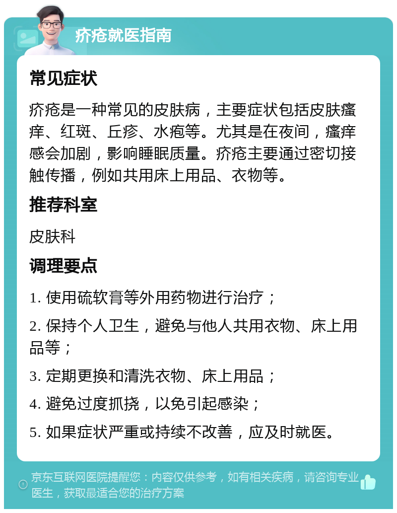 疥疮就医指南 常见症状 疥疮是一种常见的皮肤病，主要症状包括皮肤瘙痒、红斑、丘疹、水疱等。尤其是在夜间，瘙痒感会加剧，影响睡眠质量。疥疮主要通过密切接触传播，例如共用床上用品、衣物等。 推荐科室 皮肤科 调理要点 1. 使用硫软膏等外用药物进行治疗； 2. 保持个人卫生，避免与他人共用衣物、床上用品等； 3. 定期更换和清洗衣物、床上用品； 4. 避免过度抓挠，以免引起感染； 5. 如果症状严重或持续不改善，应及时就医。